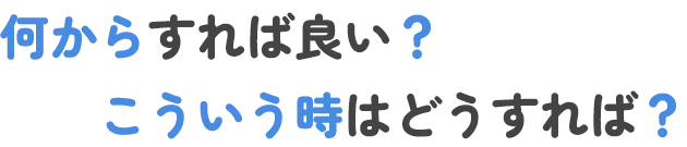 何からすれば良い？こういう時はどうすれば？