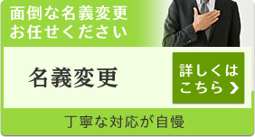 面倒な名義変更お任せください 名義変更 詳しくはこちら 丁寧な対応が自慢