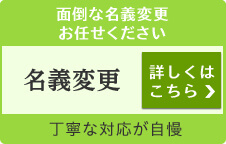 面倒な名義変更お任せください 名義変更 詳しくはこちら 丁寧な対応が自慢